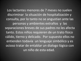 Los lactantes menores de 7 meses no suelen  discriminar  la situación de hospitalización y  consulta, por lo tanto no se angustian ante las personas y ambientes extraños  y  las separaciones breves de sus padres no les afecta tanto. Estos niños requieren de un trato físico  cálido, tierno y delicado.  Por supuesto ellos no entienden todavía  un lenguaje simbólico y es ocioso tratar de entablar un dialogo lógico con un niño de esta edad.  