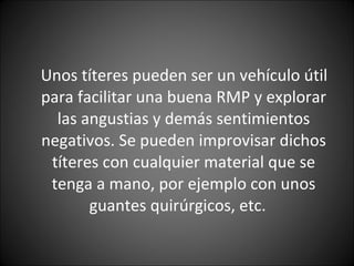 Unos títeres pueden ser un vehículo útil para facilitar una buena RMP y explorar las angustias y demás sentimientos negativos. Se pueden improvisar dichos títeres con cualquier material que se tenga a mano, por ejemplo con unos guantes quirúrgicos, etc.  