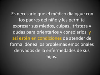 Es necesario que el médico dialogue con los padres del niño y les permita expresar sus miedos, culpas , tristeza y dudas para orientarlos y consolarlos  y así estén en condiciones  de atender de forma idónea los problemas emocionales derivados de la enfermedades de sus hijos. 