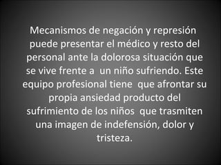 Mecanismos de negación y represión  puede presentar el médico y resto del personal ante la dolorosa situación que se vive frente a  un niño sufriendo. Este equipo profesional tiene  que afrontar su propia ansiedad producto del sufrimiento de los niños  que trasmiten una imagen de indefensión, dolor y tristeza. 