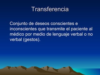 Transferencia

Conjunto de deseos conscientes e
inconscientes que transmite el paciente al
médico por medio de lenguaje verbal o no
verbal (gestos).
 