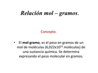Relación mol – gramos.
Concepto.
• El mol-gramo, es el peso en gramos de un
mol de moléculas (6,022x1023 moléculas) de
una sustancia química. Se determina
expresando el peso molecular en gramos.

 