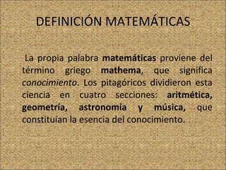 DEFINICIÓN MATEMÁTICAS La propia palabra  matemáticas  proviene del término griego  mathema , que significa  conocimiento . Los pitagóricos dividieron esta ciencia en cuatro secciones:  aritmética, geometría, astronomía y música,  que constituían la esencia del conocimiento.  