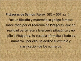 Pitágoras de Samos  (Aprox. 582 – 507 a.c. )  Fue un filosofo y matemático griego famoso sobre todo por el Teorema de Pitágoras, que en realidad pertenece a la escuela pitagórica y no sólo a Pitágoras. Su escuela afirmaba «Todo es número», por ello, se dedicó al estudió y clasificación de los números. 