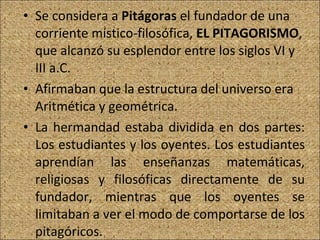 Se considera a  Pitágoras  el fundador de una corriente místico-filosófica,  EL PITAGORISMO , que alcanzó su esplendor entre los siglos VI y III a.C. Afirmaban que la estructura del universo era Aritmética y geométrica. La hermandad estaba dividida en dos partes: Los estudiantes y los oyentes. Los estudiantes aprendían las enseñanzas matemáticas, religiosas y filosóficas directamente de su fundador, mientras que los oyentes se limitaban a ver el modo de comportarse de los pitagóricos. 