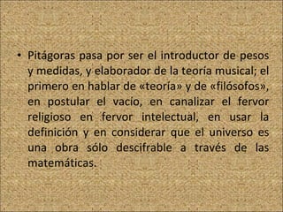Pitágoras pasa por ser el introductor de pesos y medidas, y elaborador de la teoría musical; el primero en hablar de «teoría» y de «filósofos», en postular el vacío, en canalizar el fervor religioso en fervor intelectual, en usar la definición y en considerar que el universo es una obra sólo descifrable a través de las matemáticas.  