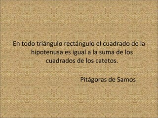 En todo triángulo rectángulo el cuadrado de la hipotenusa es igual a la suma de los cuadrados de los catetos.   Pitágoras de Samos 
