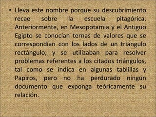 Lleva este nombre porque su descubrimiento recae sobre la escuela pitagórica. Anteriormente, en Mesopotamia y el Antiguo Egipto se conocían ternas de valores que se correspondían con los lados de un triángulo rectángulo, y se utilizaban para resolver problemas referentes a los citados triángulos, tal como se indica en algunas tablillas y Papiros, pero no ha perdurado ningún documento que exponga teóricamente su relación.  