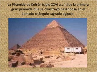 La Pirámide de Kefrén (siglo XXVI a.c.) ,fue la primera gran pirámide que se construyó basándose en el llamado triángulo sagrado egipcio. 