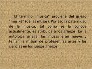 El término "música" proviene del griego "musiké" (de las musas). Por eso la paternidad de la música, tal como se la conoce actualmente, es atribuida a los griegos. En la mitología griega, las musas eran nueve y tenían la misión de proteger las artes y las ciencias en los juegos griegos. 