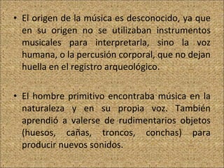 El origen de la música es desconocido, ya que en su origen no se utilizaban instrumentos musicales para interpretarla, sino la voz humana, o la percusión corporal, que no dejan huella en el registro arqueológico. El hombre primitivo encontraba música en la naturaleza y en su propia voz. También aprendió a valerse de rudimentarios objetos (huesos, cañas, troncos, conchas) para producir nuevos sonidos.  