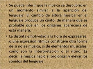 Se puede inferir que la música se descubrió en un momento similar a la aparición del lenguaje. El cambio de altura musical en el lenguaje produce un canto, de manera que es probable que en los orígenes apareciera de esta manera. La distinta emotividad a la hora de expresarse, o una expresión rítmica constituye otra forma de si no es música, sí de elementos musicales, como son la interpretación o el ritmo. Es decir, la música nació al prolongar y elevar los sonidos del lenguaje 