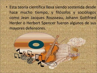 Esta teoría científica lleva siendo sostenida desde hace mucho tiempo, y filósofos y sociólogos como Jean Jacques Rousseau,   Johann Gottfried Herder o Herbert Spencer fueron algunos de sus mayores defensores. 