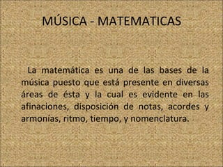 MÚSICA - MATEMATICAS La matemática es una de las bases de la música puesto que está presente en diversas áreas de ésta y la cual es evidente en las afinaciones, disposición de notas, acordes y armonías, ritmo, tiempo, y nomenclatura. 