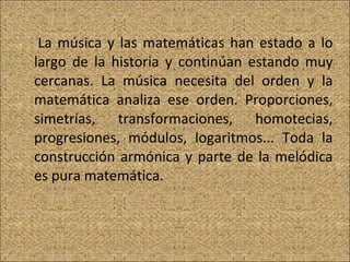 La música y las matemáticas han estado a lo largo de la historia y continúan estando muy cercanas. La música necesita del orden y la matemática analiza ese orden. Proporciones, simetrías, transformaciones, homotecias, progresiones, módulos, logaritmos... Toda la construcción armónica y parte de la melódica es pura matemática.  