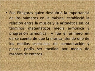Fue Pitágoras quien descubrió la importancia de los números en la música, estableció la relación entre la música y la aritmética en los términos matemáticos media armónica y progresión armónica  y fue el primero en darse cuenta de que la música, siendo uno de los medios esenciales de comunicación y placer, podía ser medida por medio de razones de enteros.  