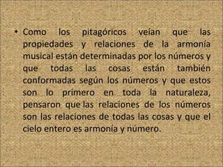 Como los pitagóricos veían que las propiedades y relaciones de la armonía musical están determinadas por los números y que todas las cosas están también conformadas según los números y que estos son lo primero en toda la naturaleza, pensaron que las relaciones de los números son las relaciones de todas las cosas y que el cielo entero es armonía y número.  