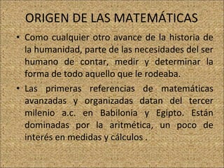 ORIGEN DE LAS MATEMÁTICAS  Como cualquier otro avance de la historia de la humanidad, parte de las necesidades del ser humano de contar, medir y determinar la forma de todo aquello que le rodeaba. Las primeras referencias de matemáticas avanzadas y organizadas datan del tercer milenio a.c. en Babilonia y Egipto. Están dominadas por la aritmética, un poco de interés en medidas y cálculos .  