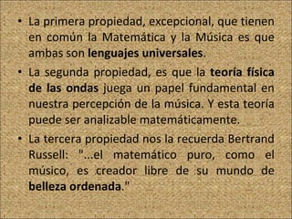 La primera propiedad, excepcional, que tienen en común la Matemática y la Música es que ambas son  lenguajes universales . La segunda propiedad, es que la  teoría física de las ondas  juega un papel fundamental en nuestra percepción de la música. Y esta teoría puede ser analizable matemáticamente. La tercera propiedad nos la recuerda Bertrand Russell: "...el matemático puro, como el músico, es creador libre de su mundo de  belleza ordenada ." 