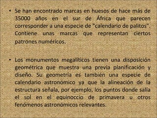 Se han encontrado marcas en huesos de hace más de 35000 años en el sur de África que parecen corresponder a una especie de "calendario de palitos". Contiene unas marcas que representan ciertos patrones numéricos .  Los monumentos megalíticos tienen una disposición geométrica que muestra una previa planificación y diseño. Su geometría es también una especie de calendario astronómico ya que la alineación de la estructura señala, por ejemplo, los puntos donde salía el sol en el equinoccio de primavera u otros fenómenos astronómicos relevantes.  