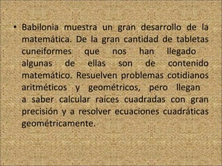Babilonia muestra un gran desarrollo de la matemática. De la gran cantidad de tabletas cuneiformes que nos han llegado  algunas de ellas son de contenido matemático. Resuelven problemas cotidianos aritméticos y geométricos, pero llegan  a saber calcular raíces cuadradas con gran precisión y a resolver ecuaciones cuadráticas geométricamente. 