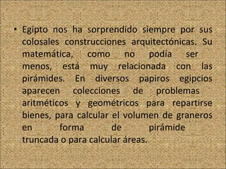 Egipto nos ha sorprendido siempre por sus colosales construcciones arquitectónicas. Su matemática, como no podía ser  menos, está muy relacionada con las pirámides. En diversos papiros egipcios aparecen colecciones de problemas  aritméticos y geométricos para repartirse bienes, para calcular el volumen de graneros en forma de pirámide  truncada o para calcular áreas. 