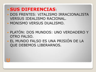 U
 SUS DIFERENCIAS:
 DOS FRENTES: VITALISMO IRRACIONALISTA
VERSUS IDEALISMO RACIONAL.
 MONISMO VERSUS DUALISMO.
 PLATÓN: DOS MUNDOS: UNO VERDADERO Y
OTRO FALSO.
 EL MUNDO FALSO ES UNA PRISIÓN DE LA
QUE DEBEMOS LIBERARNOS.
 