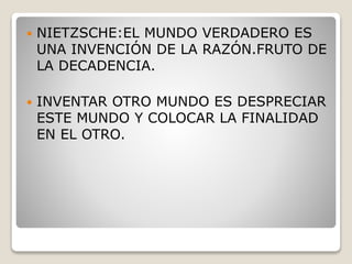  NIETZSCHE:EL MUNDO VERDADERO ES
UNA INVENCIÓN DE LA RAZÓN.FRUTO DE
LA DECADENCIA.
 INVENTAR OTRO MUNDO ES DESPRECIAR
ESTE MUNDO Y COLOCAR LA FINALIDAD
EN EL OTRO.
 