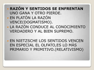  RAZÓN Y SENTIDOS SE ENFRENTAN
UNO GANA Y OTRO PIERDE.
 EN PLATÓN LA RAZÓN
VENCE(DOGMATISMO).
 LA RAZÓN CONDUCE AL CONOCIMIENTO
VERDADERO Y AL BIEN SUPREMO.
 EN NIETZSCHE LOS SENTIDOS VENCEN
EN ESPECIAL EL OLFATO,ES LO MÁS
PRIMARIO Y PRIMITIVO.(RELATIVISMO)
 