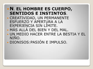  N. EL HOMBRE ES CUERPO,
SENTIDOS E INSTINTOS.
 CREATIVIDAD, UN PERMANENTE
ESFUERZO Y APERTURA A LA
EXPERIENCIA SIN LÍMITE.
 MÁS ALLÁ DEL BIEN Y DEL MAL.
 UN MEDIO HACER ENTRE LA BESTIA Y EL
NIÑO.
 DIONISOS:PASIÓN E IMPULSO.
 