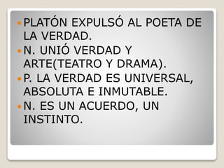  PLATÓN EXPULSÓ AL POETA DE
LA VERDAD.
 N. UNIÓ VERDAD Y
ARTE(TEATRO Y DRAMA).
 P. LA VERDAD ES UNIVERSAL,
ABSOLUTA E INMUTABLE.
 N. ES UN ACUERDO, UN
INSTINTO.
 