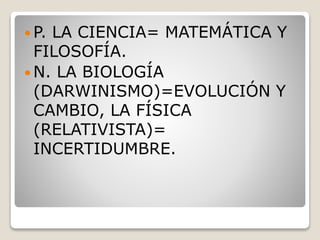  P. LA CIENCIA= MATEMÁTICA Y
FILOSOFÍA.
 N. LA BIOLOGÍA
(DARWINISMO)=EVOLUCIÓN Y
CAMBIO, LA FÍSICA
(RELATIVISTA)=
INCERTIDUMBRE.
 