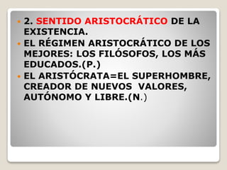  2. SENTIDO ARISTOCRÁTICO DE LA
EXISTENCIA.
 EL RÉGIMEN ARISTOCRÁTICO DE LOS
MEJORES: LOS FILÓSOFOS, LOS MÁS
EDUCADOS.(P.)
 EL ARISTÓCRATA=EL SUPERHOMBRE,
CREADOR DE NUEVOS VALORES,
AUTÓNOMO Y LIBRE.(N.)
 