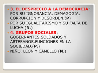  3. EL DESPRECIO A LA DEMOCRACIA:
POR SU IGNORANCIA, DEMAGOGIA,
CORRUPCIÓN Y DESORDEN.(P)
 POR SU IGUALITARISMO Y SU FALTA DE
LUCHA.(N.)
 4. GRUPOS SOCIALES:
GOBERNANTES,SOLDADOS Y
ARTESANOS.FUNCIONES EN LA
SOCIEDAD.(P.)
 NIÑO, LEÓN Y CAMELLO (N.)
 