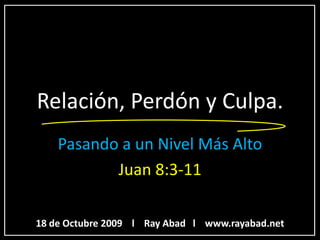 Relación, Perdón y Culpa.
    Pasando a un Nivel Más Alto
           Juan 8:3-11

18 de Octubre 2009 l Ray Abad l www.rayabad.net
 