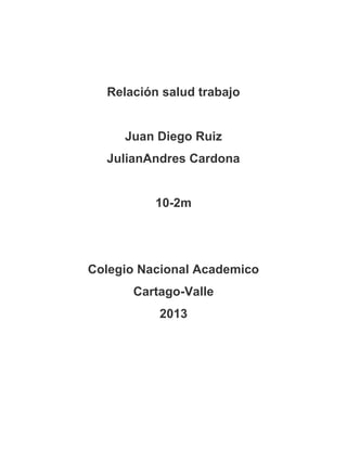 Relación salud trabajo


     Juan Diego Ruiz
  JulianAndres Cardona


          10-2m




Colegio Nacional Academico
      Cartago-Valle
          2013
 