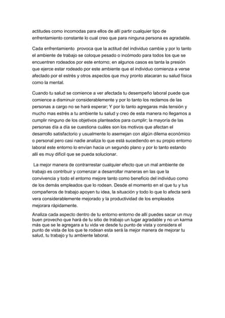 actitudes como incomodas para ellos de allí partir cualquier tipo de
enfrentamiento constante lo cual creo que para ninguna persona es agradable.

Cada enfrentamiento provoca que la actitud del individuo cambie y por lo tanto
el ambiente de trabajo se coloque pesado o incómodo para todos los que se
encuentren rodeados por este entorno; en algunos casos es tanta la presión
que ejerce estar rodeado por este ambiente que el individuo comienza a verse
afectado por el estrés y otros aspectos que muy pronto atacaran su salud física
como la mental.

Cuando tu salud se comience a ver afectada tu desempeño laboral puede que
comience a disminuir considerablemente y por lo tanto los reclamos de las
personas a cargo no se hará esperar; Y por lo tanto agregaras más tensión y
mucho mas estrés a tu ambiente tu salud y creo de esta manera no llegamos a
cumplir ninguno de los objetivos planteados para cumplir; la mayoría de las
personas día a día se cuestiona cuáles son los motivos que afectan el
desarrollo satisfactorio y usualmente lo asemejan con algún dilema económico
o personal pero casi nadie analiza lo que está sucediendo en su propio entorno
laboral este entorno lo envían hacia un segundo plano y por lo tanto estando
allí es muy difícil que se pueda solucionar.

 La mejor manera de contrarrestar cualquier efecto que un mal ambiente de
trabajo es contribuir y comenzar a desarrollar maneras en las que la
convivencia y todo el entorno mejore tanto como beneficio del individuo como
de los demás empleados que lo rodean. Desde el momento en el que tu y tus
compañeros de trabajo apoyen tu idea, la situación y todo lo que lo afecta será
vera considerablemente mejorado y la productividad de los empleados
mejorara rápidamente.
Analiza cada aspecto dentro de tu entorno entorno de allí puedes sacar un muy
buen provecho que hará de tu sitio de trabajo un lugar agradable y no un karma
más que se le agregara a tu vida ve desde tu punto de vista y considera el
punto de vista de los que te rodean esta será la mejor manera de mejorar tu
salud, tu trabajo y tu ambiente laboral.
 