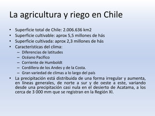 La agricultura y riego en Chile
•   Superficie total de Chile: 2.006.636 km2
•   Superficie cultivable: aprox 5,5 millones de hás
•   Superficie cultivada: aprox 2,3 millones de hás
•   Características del clima:
     –   Diferencias de latitudes
     –   Océano Pacífico
     –   Corriente de Humboldt
     –   Cordillera de los Andes y de la Costa.
     –   Gran variedad de climas a lo largo del país
• La precipitación está distribuida de una forma irregular y aumenta,
  en líneas generales, de norte a sur y de oeste a este, variando
  desde una precipitación casi nula en el desierto de Acatama, a los
  cerca de 3 000 mm que se registran en la Región XI.
 