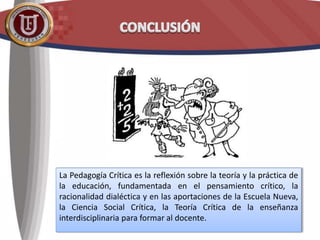 La Pedagogía Crítica es la reflexión sobre la teoría y la práctica de
la educación, fundamentada en el pensamiento crítico, la
racionalidad dialéctica y en las aportaciones de la Escuela Nueva,
la Ciencia Social Crítica, la Teoría Crítica de la enseñanza
interdisciplinaria para formar al docente.
 