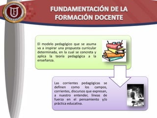 El modelo pedagógico que se asuma
va a inspirar una propuesta curricular
determinada, en la cual se concreta y
aplica la teoría pedagógica a la
enseñanza.
Las corrientes pedagógicas se
definen como los campos,
corrientes, discursos que expresan,
a nuestro entender, líneas de
fuerza en el pensamiento y/o
práctica educativa.
 