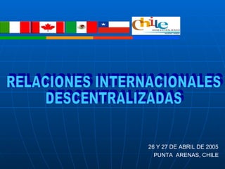 RELACIONES INTERNACIONALES  DESCENTRALIZADAS 26 Y 27 DE ABRIL DE 2005 PUNTA  ARENAS, CHILE 