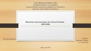 UNIVERSIDAD FERMIN TORO
VICERECTORADO ACADEMICO
FACULTAD DE CIENCIAS JURIDICAS Y POLITICA
ESCUELA DE CIENCIA POLITICA
Relaciones internacionales de la Gran Colombia
(1819-1830)
Prof. José Quintero Autor(a).
Bermudez, Marian
C.I. 25.393.662
Mayo del 2016
 