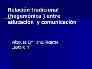 Relación tradicional (hegemónica ) entre educación  y comunicación Vázquez Emiliano/Ricartte Lautaro.N a 
