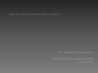 Relación de fotografías para un álbum,[object Object],Fco. Alejandro Valenciano,[object Object],Foto III ( Color y experimental),[object Object],Grupo: 907,[object Object]