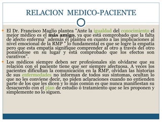 RELACION  MEDICO-PACIENTE El Dr. Francisco Maglio plantea "Ante la  igualdad  del  conocimiento  el mejor médico es el  más amigo , ya que está comprobado que la falta de afecto enferma" además él plantea en cuanto a las implicaciones al nivel emocional de la RMP " lo fundamental es que se logre la empatía pero que esta empatía signifique comprender al otro a través del otro poniéndose en su lugar y está comprobado que los efectos son curativos". Los médicos siempre deben ser profesionales sin olvidarse que su relación con el paciente tiene que ser siempre afectuosa. A veces los pacientes dificultan la comunicación en la RMP, olvidan las historias de sus  enfermedades  no informan de todos sus síntomas, ocultan lo que no les conviene decir, no piden aclaraciones cuando no entienden parte de los que les dicen y lo más común es que nunca manifiestan su desacuerdo con el  plan  de estudio ó tratamiento que se les proponen y simplemente no lo siguen. 