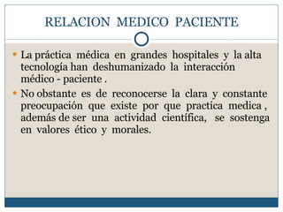 RELACION  MEDICO  PACIENTE La práctica  médica  en  grandes  hospitales  y  la alta tecnología han  deshumanizado  la  interacción  médico - paciente . No obstante  es  de  reconocerse  la  clara  y  constante  preocupación  que  existe  por  que  practica  medica ,  además de ser  una  actividad  científica,  se  sostenga en  valores  ético  y  morales. 