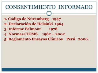 CONSENTIMIENTO  INFORMADO 1. Código de Nüremberg  1947 2. Declaración de Helsinki  1964 3. Informe Belmont    1978 4. Normas CIOMS  1982 – 2002 5. Reglamento Ensayos Clínicos  Perú  2006. 