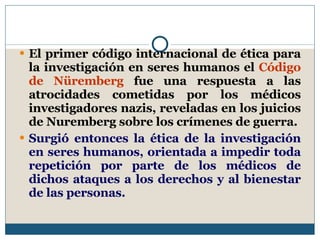El primer código internacional de ética para la investigación en seres humanos el  Código de Nüremberg  fue una respuesta a las atrocidades cometidas por los médicos investigadores nazis, reveladas en los juicios de Nuremberg sobre los crímenes de guerra.  Surgió entonces la ética de la investigación en seres humanos, orientada a impedir toda repetición por parte de los médicos de dichos ataques a los derechos y al bienestar de las personas.  