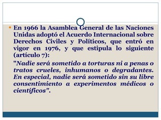En 1966 la Asamblea General de las Naciones Unidas adoptó el Acuerdo Internacional sobre Derechos Civiles y Políticos, que entró en vigor en 1976, y que estipula lo siguiente (artículo 7): " Nadie será sometido a torturas ni a penas o tratos crueles, inhumanos o degradantes. En especial, nadie será sometido sin su libre consentimiento a experimentos médicos o científicos".   