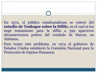 En 1972, el público estadounidense se enteró del  estudio de Tuskegee sobre la Sífilis , en el cual se les negó tratamiento para la sífilis a 399 aparceros afroamericanos pobres del condado de Macon, en Alabama,  Para tratar este problema, en 1974 el gobierno de Estados Unidos estableció la Comisión Nacional para la Protección de Sujetos Humanos. 